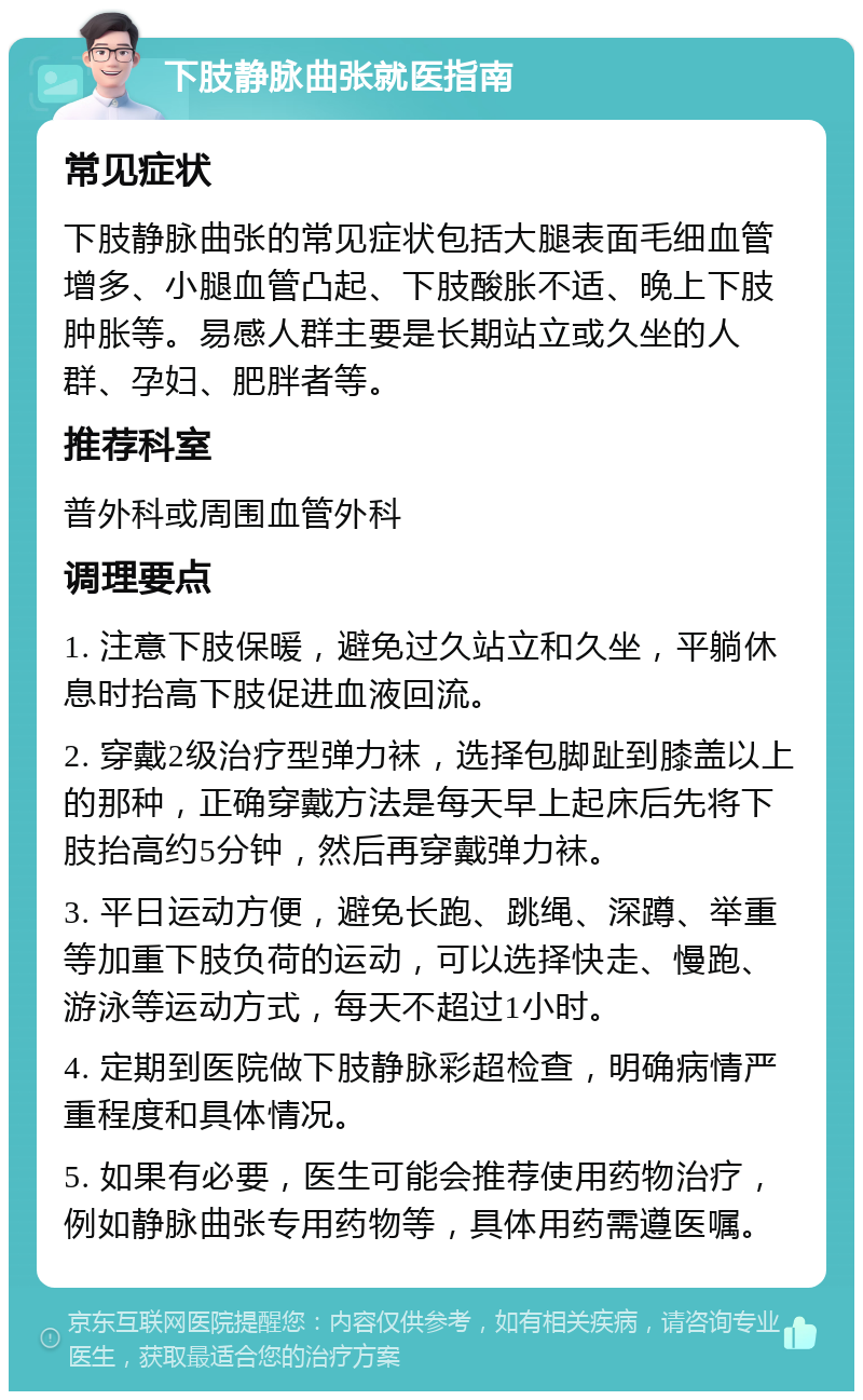 下肢静脉曲张就医指南 常见症状 下肢静脉曲张的常见症状包括大腿表面毛细血管增多、小腿血管凸起、下肢酸胀不适、晚上下肢肿胀等。易感人群主要是长期站立或久坐的人群、孕妇、肥胖者等。 推荐科室 普外科或周围血管外科 调理要点 1. 注意下肢保暖，避免过久站立和久坐，平躺休息时抬高下肢促进血液回流。 2. 穿戴2级治疗型弹力袜，选择包脚趾到膝盖以上的那种，正确穿戴方法是每天早上起床后先将下肢抬高约5分钟，然后再穿戴弹力袜。 3. 平日运动方便，避免长跑、跳绳、深蹲、举重等加重下肢负荷的运动，可以选择快走、慢跑、游泳等运动方式，每天不超过1小时。 4. 定期到医院做下肢静脉彩超检查，明确病情严重程度和具体情况。 5. 如果有必要，医生可能会推荐使用药物治疗，例如静脉曲张专用药物等，具体用药需遵医嘱。