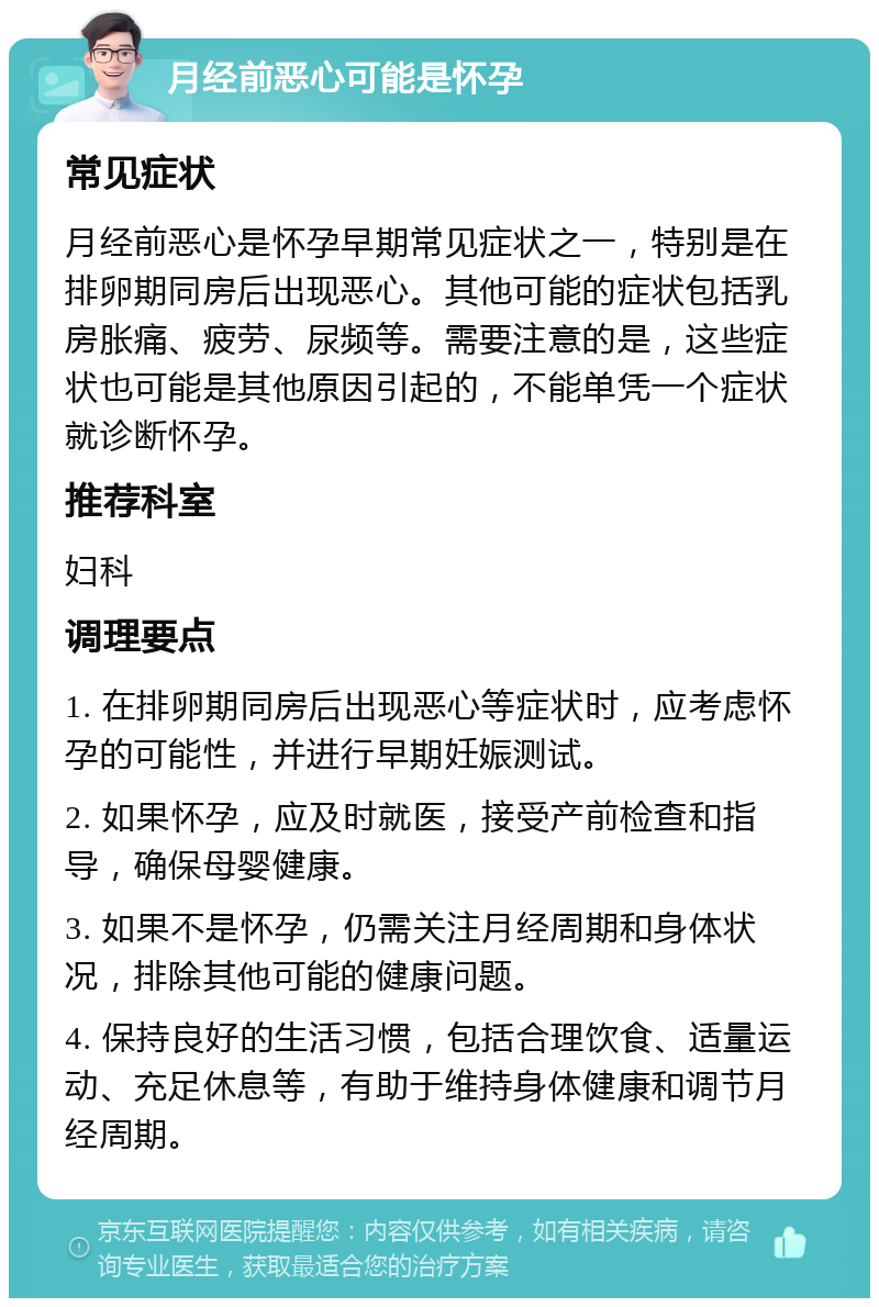 月经前恶心可能是怀孕 常见症状 月经前恶心是怀孕早期常见症状之一，特别是在排卵期同房后出现恶心。其他可能的症状包括乳房胀痛、疲劳、尿频等。需要注意的是，这些症状也可能是其他原因引起的，不能单凭一个症状就诊断怀孕。 推荐科室 妇科 调理要点 1. 在排卵期同房后出现恶心等症状时，应考虑怀孕的可能性，并进行早期妊娠测试。 2. 如果怀孕，应及时就医，接受产前检查和指导，确保母婴健康。 3. 如果不是怀孕，仍需关注月经周期和身体状况，排除其他可能的健康问题。 4. 保持良好的生活习惯，包括合理饮食、适量运动、充足休息等，有助于维持身体健康和调节月经周期。