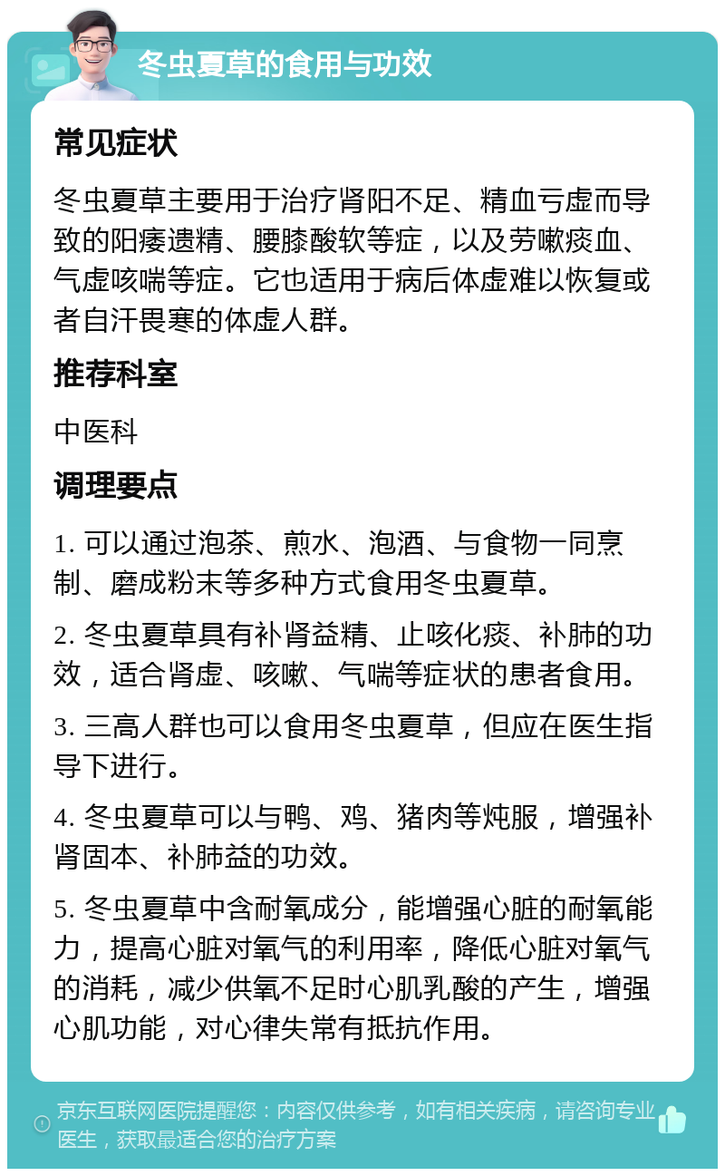 冬虫夏草的食用与功效 常见症状 冬虫夏草主要用于治疗肾阳不足、精血亏虚而导致的阳痿遗精、腰膝酸软等症，以及劳嗽痰血、气虚咳喘等症。它也适用于病后体虚难以恢复或者自汗畏寒的体虚人群。 推荐科室 中医科 调理要点 1. 可以通过泡茶、煎水、泡酒、与食物一同烹制、磨成粉末等多种方式食用冬虫夏草。 2. 冬虫夏草具有补肾益精、止咳化痰、补肺的功效，适合肾虚、咳嗽、气喘等症状的患者食用。 3. 三高人群也可以食用冬虫夏草，但应在医生指导下进行。 4. 冬虫夏草可以与鸭、鸡、猪肉等炖服，增强补肾固本、补肺益的功效。 5. 冬虫夏草中含耐氧成分，能增强心脏的耐氧能力，提高心脏对氧气的利用率，降低心脏对氧气的消耗，减少供氧不足时心肌乳酸的产生，增强心肌功能，对心律失常有抵抗作用。