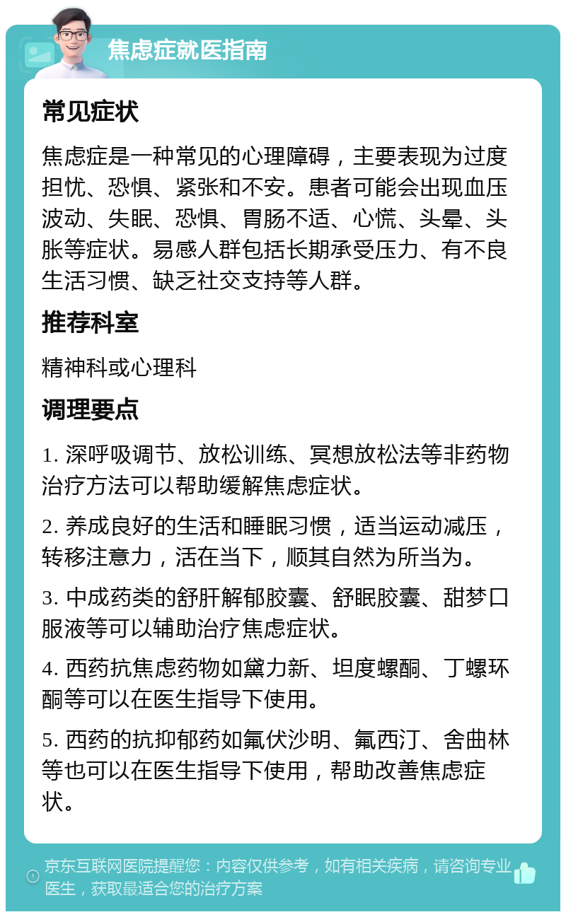 焦虑症就医指南 常见症状 焦虑症是一种常见的心理障碍，主要表现为过度担忧、恐惧、紧张和不安。患者可能会出现血压波动、失眠、恐惧、胃肠不适、心慌、头晕、头胀等症状。易感人群包括长期承受压力、有不良生活习惯、缺乏社交支持等人群。 推荐科室 精神科或心理科 调理要点 1. 深呼吸调节、放松训练、冥想放松法等非药物治疗方法可以帮助缓解焦虑症状。 2. 养成良好的生活和睡眠习惯，适当运动减压，转移注意力，活在当下，顺其自然为所当为。 3. 中成药类的舒肝解郁胶囊、舒眠胶囊、甜梦口服液等可以辅助治疗焦虑症状。 4. 西药抗焦虑药物如黛力新、坦度螺酮、丁螺环酮等可以在医生指导下使用。 5. 西药的抗抑郁药如氟伏沙明、氟西汀、舍曲林等也可以在医生指导下使用，帮助改善焦虑症状。