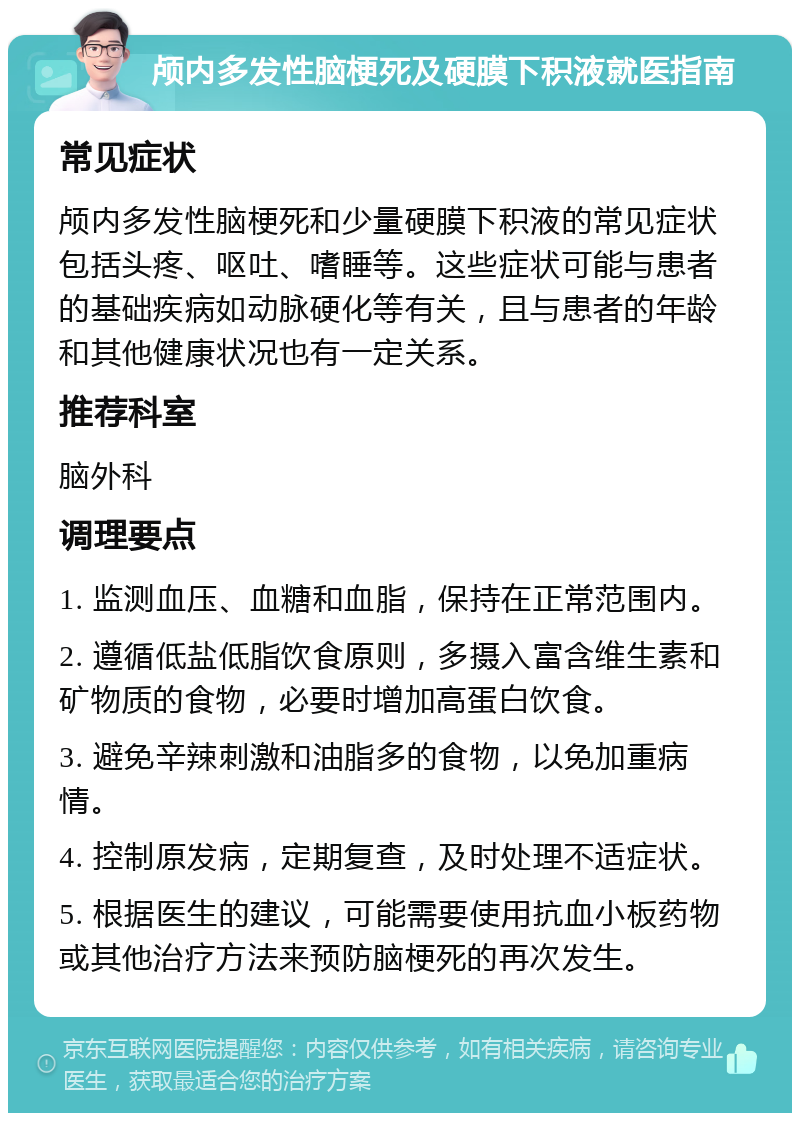 颅内多发性脑梗死及硬膜下积液就医指南 常见症状 颅内多发性脑梗死和少量硬膜下积液的常见症状包括头疼、呕吐、嗜睡等。这些症状可能与患者的基础疾病如动脉硬化等有关，且与患者的年龄和其他健康状况也有一定关系。 推荐科室 脑外科 调理要点 1. 监测血压、血糖和血脂，保持在正常范围内。 2. 遵循低盐低脂饮食原则，多摄入富含维生素和矿物质的食物，必要时增加高蛋白饮食。 3. 避免辛辣刺激和油脂多的食物，以免加重病情。 4. 控制原发病，定期复查，及时处理不适症状。 5. 根据医生的建议，可能需要使用抗血小板药物或其他治疗方法来预防脑梗死的再次发生。