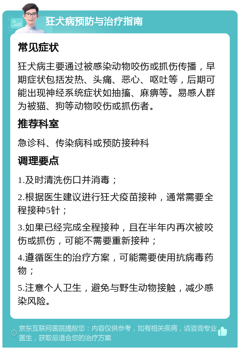 狂犬病预防与治疗指南 常见症状 狂犬病主要通过被感染动物咬伤或抓伤传播，早期症状包括发热、头痛、恶心、呕吐等，后期可能出现神经系统症状如抽搐、麻痹等。易感人群为被猫、狗等动物咬伤或抓伤者。 推荐科室 急诊科、传染病科或预防接种科 调理要点 1.及时清洗伤口并消毒； 2.根据医生建议进行狂犬疫苗接种，通常需要全程接种5针； 3.如果已经完成全程接种，且在半年内再次被咬伤或抓伤，可能不需要重新接种； 4.遵循医生的治疗方案，可能需要使用抗病毒药物； 5.注意个人卫生，避免与野生动物接触，减少感染风险。