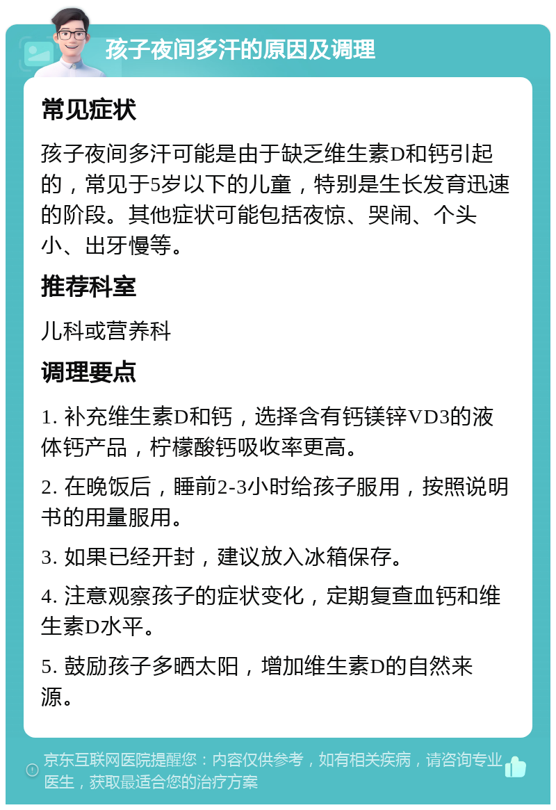 孩子夜间多汗的原因及调理 常见症状 孩子夜间多汗可能是由于缺乏维生素D和钙引起的，常见于5岁以下的儿童，特别是生长发育迅速的阶段。其他症状可能包括夜惊、哭闹、个头小、出牙慢等。 推荐科室 儿科或营养科 调理要点 1. 补充维生素D和钙，选择含有钙镁锌VD3的液体钙产品，柠檬酸钙吸收率更高。 2. 在晚饭后，睡前2-3小时给孩子服用，按照说明书的用量服用。 3. 如果已经开封，建议放入冰箱保存。 4. 注意观察孩子的症状变化，定期复查血钙和维生素D水平。 5. 鼓励孩子多晒太阳，增加维生素D的自然来源。