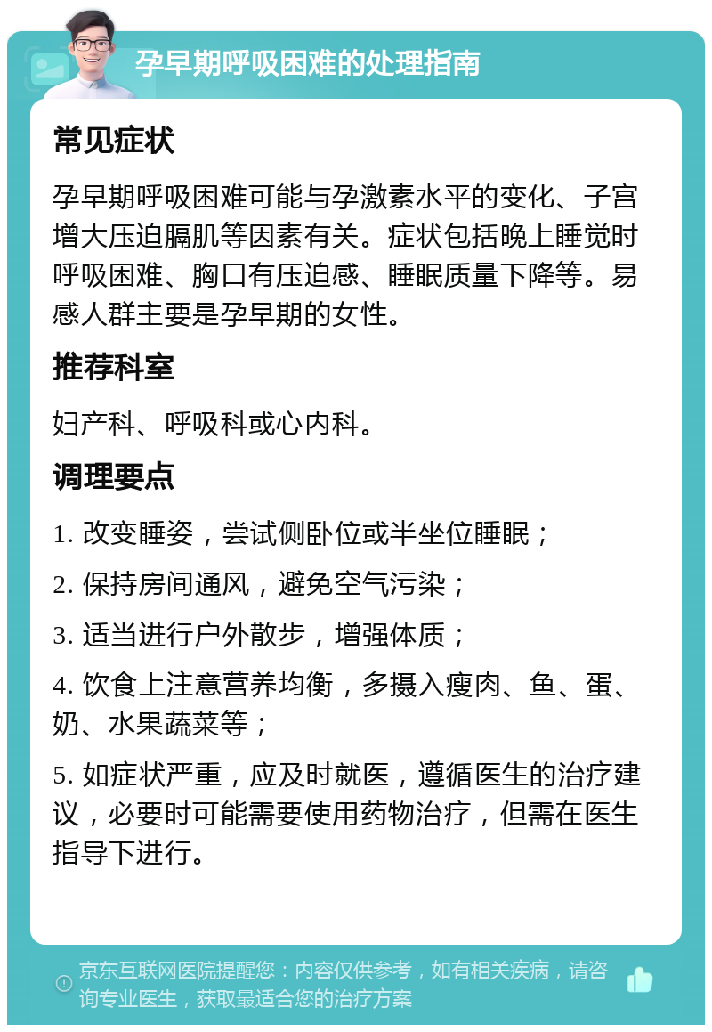 孕早期呼吸困难的处理指南 常见症状 孕早期呼吸困难可能与孕激素水平的变化、子宫增大压迫膈肌等因素有关。症状包括晚上睡觉时呼吸困难、胸口有压迫感、睡眠质量下降等。易感人群主要是孕早期的女性。 推荐科室 妇产科、呼吸科或心内科。 调理要点 1. 改变睡姿，尝试侧卧位或半坐位睡眠； 2. 保持房间通风，避免空气污染； 3. 适当进行户外散步，增强体质； 4. 饮食上注意营养均衡，多摄入瘦肉、鱼、蛋、奶、水果蔬菜等； 5. 如症状严重，应及时就医，遵循医生的治疗建议，必要时可能需要使用药物治疗，但需在医生指导下进行。