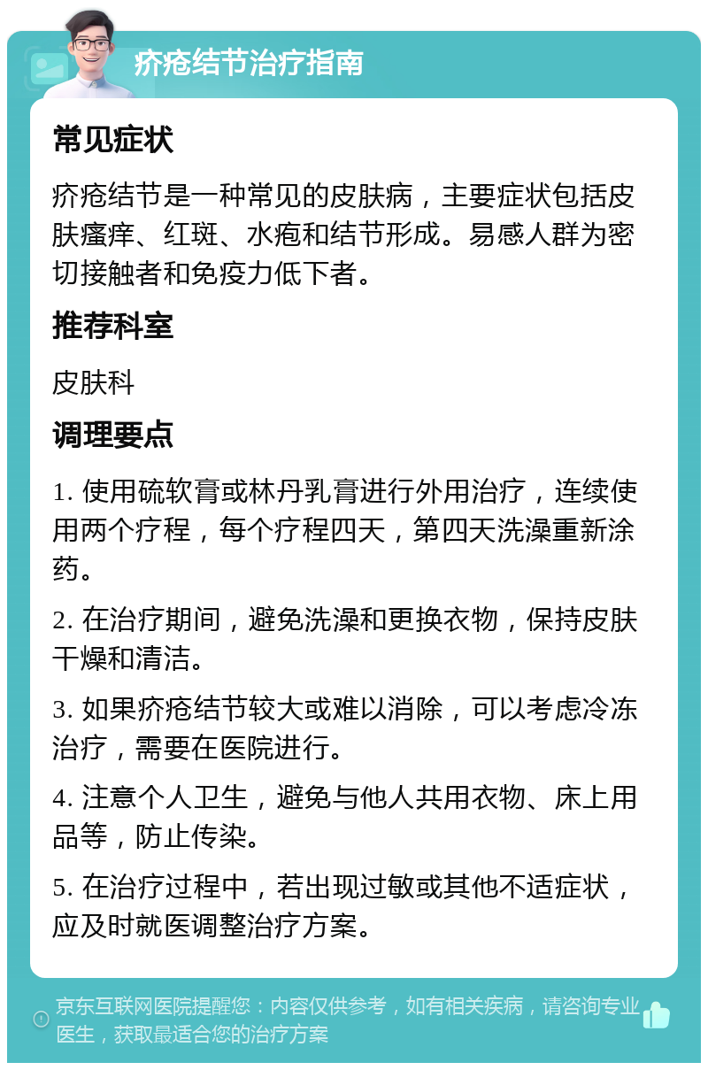 疥疮结节治疗指南 常见症状 疥疮结节是一种常见的皮肤病，主要症状包括皮肤瘙痒、红斑、水疱和结节形成。易感人群为密切接触者和免疫力低下者。 推荐科室 皮肤科 调理要点 1. 使用硫软膏或林丹乳膏进行外用治疗，连续使用两个疗程，每个疗程四天，第四天洗澡重新涂药。 2. 在治疗期间，避免洗澡和更换衣物，保持皮肤干燥和清洁。 3. 如果疥疮结节较大或难以消除，可以考虑冷冻治疗，需要在医院进行。 4. 注意个人卫生，避免与他人共用衣物、床上用品等，防止传染。 5. 在治疗过程中，若出现过敏或其他不适症状，应及时就医调整治疗方案。