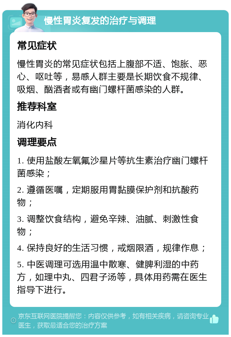 慢性胃炎复发的治疗与调理 常见症状 慢性胃炎的常见症状包括上腹部不适、饱胀、恶心、呕吐等，易感人群主要是长期饮食不规律、吸烟、酗酒者或有幽门螺杆菌感染的人群。 推荐科室 消化内科 调理要点 1. 使用盐酸左氧氟沙星片等抗生素治疗幽门螺杆菌感染； 2. 遵循医嘱，定期服用胃黏膜保护剂和抗酸药物； 3. 调整饮食结构，避免辛辣、油腻、刺激性食物； 4. 保持良好的生活习惯，戒烟限酒，规律作息； 5. 中医调理可选用温中散寒、健脾利湿的中药方，如理中丸、四君子汤等，具体用药需在医生指导下进行。