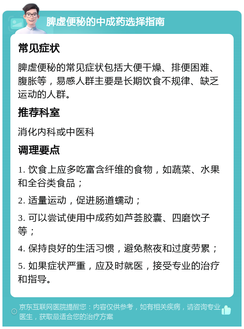 脾虚便秘的中成药选择指南 常见症状 脾虚便秘的常见症状包括大便干燥、排便困难、腹胀等，易感人群主要是长期饮食不规律、缺乏运动的人群。 推荐科室 消化内科或中医科 调理要点 1. 饮食上应多吃富含纤维的食物，如蔬菜、水果和全谷类食品； 2. 适量运动，促进肠道蠕动； 3. 可以尝试使用中成药如芦荟胶囊、四磨饮子等； 4. 保持良好的生活习惯，避免熬夜和过度劳累； 5. 如果症状严重，应及时就医，接受专业的治疗和指导。