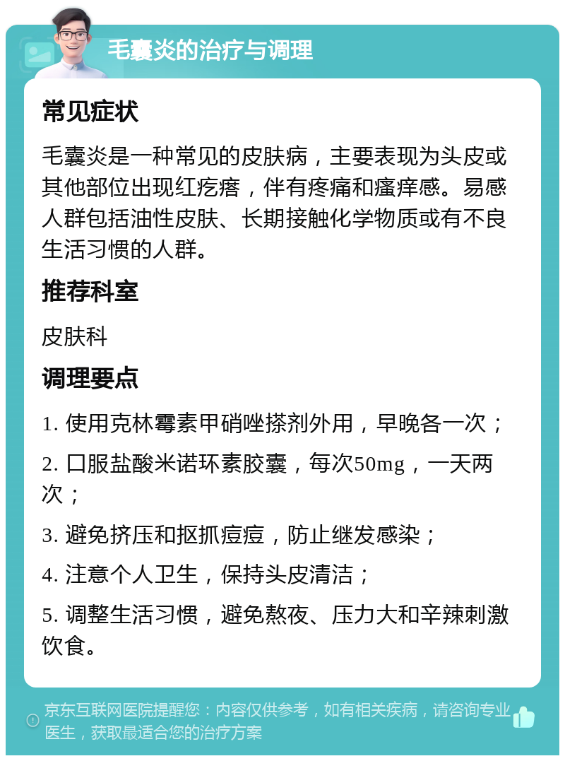 毛囊炎的治疗与调理 常见症状 毛囊炎是一种常见的皮肤病，主要表现为头皮或其他部位出现红疙瘩，伴有疼痛和瘙痒感。易感人群包括油性皮肤、长期接触化学物质或有不良生活习惯的人群。 推荐科室 皮肤科 调理要点 1. 使用克林霉素甲硝唑搽剂外用，早晚各一次； 2. 口服盐酸米诺环素胶囊，每次50mg，一天两次； 3. 避免挤压和抠抓痘痘，防止继发感染； 4. 注意个人卫生，保持头皮清洁； 5. 调整生活习惯，避免熬夜、压力大和辛辣刺激饮食。