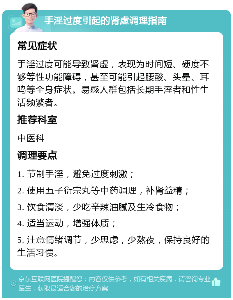 手淫过度引起的肾虚调理指南 常见症状 手淫过度可能导致肾虚，表现为时间短、硬度不够等性功能障碍，甚至可能引起腰酸、头晕、耳鸣等全身症状。易感人群包括长期手淫者和性生活频繁者。 推荐科室 中医科 调理要点 1. 节制手淫，避免过度刺激； 2. 使用五子衍宗丸等中药调理，补肾益精； 3. 饮食清淡，少吃辛辣油腻及生冷食物； 4. 适当运动，增强体质； 5. 注意情绪调节，少思虑，少熬夜，保持良好的生活习惯。