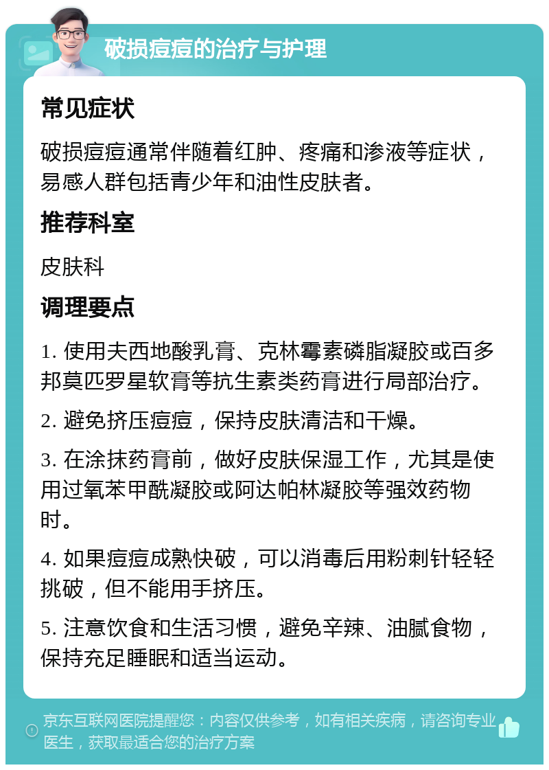 破损痘痘的治疗与护理 常见症状 破损痘痘通常伴随着红肿、疼痛和渗液等症状，易感人群包括青少年和油性皮肤者。 推荐科室 皮肤科 调理要点 1. 使用夫西地酸乳膏、克林霉素磷脂凝胶或百多邦莫匹罗星软膏等抗生素类药膏进行局部治疗。 2. 避免挤压痘痘，保持皮肤清洁和干燥。 3. 在涂抹药膏前，做好皮肤保湿工作，尤其是使用过氧苯甲酰凝胶或阿达帕林凝胶等强效药物时。 4. 如果痘痘成熟快破，可以消毒后用粉刺针轻轻挑破，但不能用手挤压。 5. 注意饮食和生活习惯，避免辛辣、油腻食物，保持充足睡眠和适当运动。