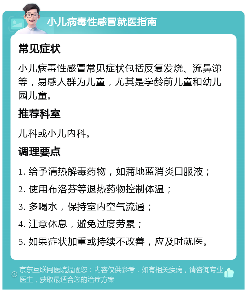 小儿病毒性感冒就医指南 常见症状 小儿病毒性感冒常见症状包括反复发烧、流鼻涕等，易感人群为儿童，尤其是学龄前儿童和幼儿园儿童。 推荐科室 儿科或小儿内科。 调理要点 1. 给予清热解毒药物，如蒲地蓝消炎口服液； 2. 使用布洛芬等退热药物控制体温； 3. 多喝水，保持室内空气流通； 4. 注意休息，避免过度劳累； 5. 如果症状加重或持续不改善，应及时就医。