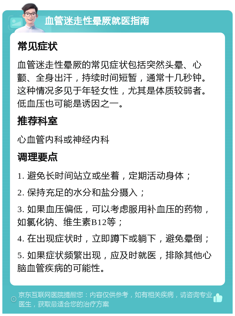 血管迷走性晕厥就医指南 常见症状 血管迷走性晕厥的常见症状包括突然头晕、心颤、全身出汗，持续时间短暂，通常十几秒钟。这种情况多见于年轻女性，尤其是体质较弱者。低血压也可能是诱因之一。 推荐科室 心血管内科或神经内科 调理要点 1. 避免长时间站立或坐着，定期活动身体； 2. 保持充足的水分和盐分摄入； 3. 如果血压偏低，可以考虑服用补血压的药物，如氯化钠、维生素B12等； 4. 在出现症状时，立即蹲下或躺下，避免晕倒； 5. 如果症状频繁出现，应及时就医，排除其他心脑血管疾病的可能性。