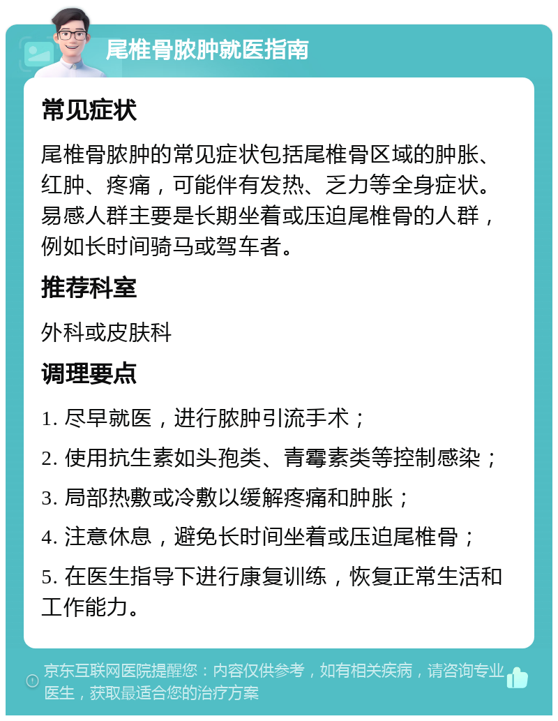 尾椎骨脓肿就医指南 常见症状 尾椎骨脓肿的常见症状包括尾椎骨区域的肿胀、红肿、疼痛，可能伴有发热、乏力等全身症状。易感人群主要是长期坐着或压迫尾椎骨的人群，例如长时间骑马或驾车者。 推荐科室 外科或皮肤科 调理要点 1. 尽早就医，进行脓肿引流手术； 2. 使用抗生素如头孢类、青霉素类等控制感染； 3. 局部热敷或冷敷以缓解疼痛和肿胀； 4. 注意休息，避免长时间坐着或压迫尾椎骨； 5. 在医生指导下进行康复训练，恢复正常生活和工作能力。