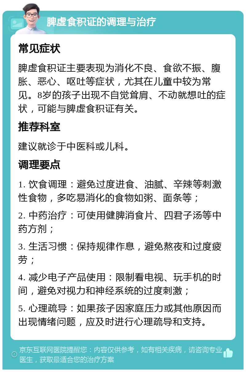 脾虚食积证的调理与治疗 常见症状 脾虚食积证主要表现为消化不良、食欲不振、腹胀、恶心、呕吐等症状，尤其在儿童中较为常见。8岁的孩子出现不自觉耸肩、不动就想吐的症状，可能与脾虚食积证有关。 推荐科室 建议就诊于中医科或儿科。 调理要点 1. 饮食调理：避免过度进食、油腻、辛辣等刺激性食物，多吃易消化的食物如粥、面条等； 2. 中药治疗：可使用健脾消食片、四君子汤等中药方剂； 3. 生活习惯：保持规律作息，避免熬夜和过度疲劳； 4. 减少电子产品使用：限制看电视、玩手机的时间，避免对视力和神经系统的过度刺激； 5. 心理疏导：如果孩子因家庭压力或其他原因而出现情绪问题，应及时进行心理疏导和支持。