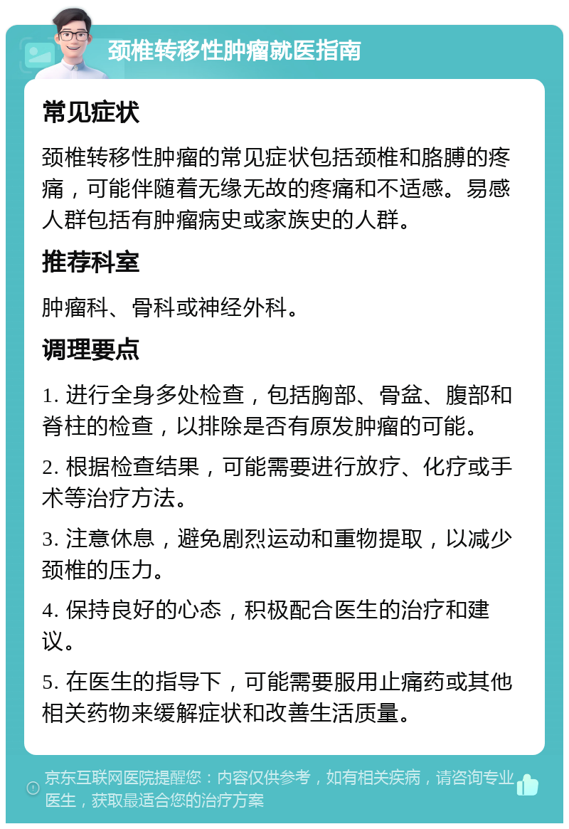 颈椎转移性肿瘤就医指南 常见症状 颈椎转移性肿瘤的常见症状包括颈椎和胳膊的疼痛，可能伴随着无缘无故的疼痛和不适感。易感人群包括有肿瘤病史或家族史的人群。 推荐科室 肿瘤科、骨科或神经外科。 调理要点 1. 进行全身多处检查，包括胸部、骨盆、腹部和脊柱的检查，以排除是否有原发肿瘤的可能。 2. 根据检查结果，可能需要进行放疗、化疗或手术等治疗方法。 3. 注意休息，避免剧烈运动和重物提取，以减少颈椎的压力。 4. 保持良好的心态，积极配合医生的治疗和建议。 5. 在医生的指导下，可能需要服用止痛药或其他相关药物来缓解症状和改善生活质量。