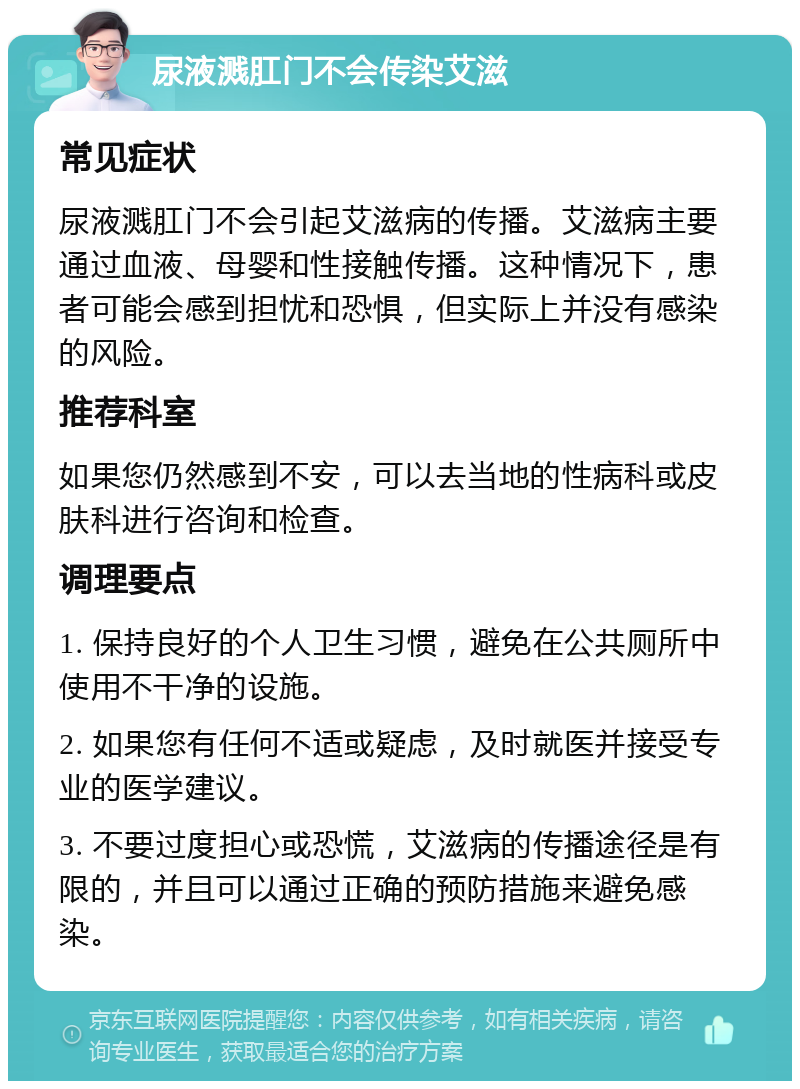 尿液溅肛门不会传染艾滋 常见症状 尿液溅肛门不会引起艾滋病的传播。艾滋病主要通过血液、母婴和性接触传播。这种情况下，患者可能会感到担忧和恐惧，但实际上并没有感染的风险。 推荐科室 如果您仍然感到不安，可以去当地的性病科或皮肤科进行咨询和检查。 调理要点 1. 保持良好的个人卫生习惯，避免在公共厕所中使用不干净的设施。 2. 如果您有任何不适或疑虑，及时就医并接受专业的医学建议。 3. 不要过度担心或恐慌，艾滋病的传播途径是有限的，并且可以通过正确的预防措施来避免感染。