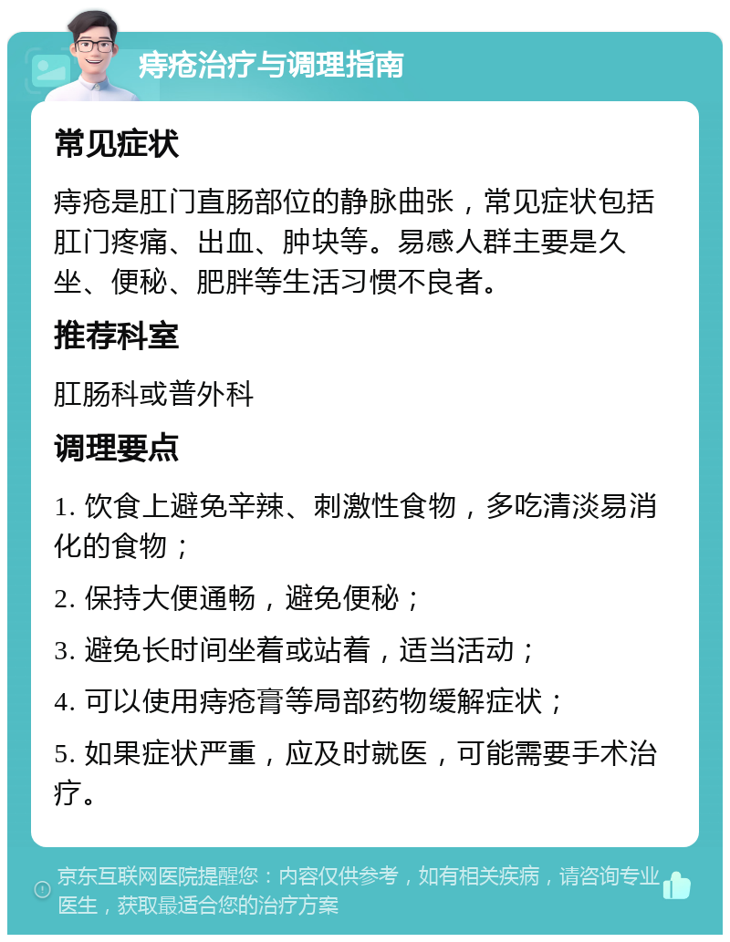 痔疮治疗与调理指南 常见症状 痔疮是肛门直肠部位的静脉曲张，常见症状包括肛门疼痛、出血、肿块等。易感人群主要是久坐、便秘、肥胖等生活习惯不良者。 推荐科室 肛肠科或普外科 调理要点 1. 饮食上避免辛辣、刺激性食物，多吃清淡易消化的食物； 2. 保持大便通畅，避免便秘； 3. 避免长时间坐着或站着，适当活动； 4. 可以使用痔疮膏等局部药物缓解症状； 5. 如果症状严重，应及时就医，可能需要手术治疗。