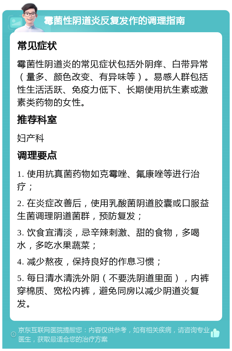 霉菌性阴道炎反复发作的调理指南 常见症状 霉菌性阴道炎的常见症状包括外阴痒、白带异常（量多、颜色改变、有异味等）。易感人群包括性生活活跃、免疫力低下、长期使用抗生素或激素类药物的女性。 推荐科室 妇产科 调理要点 1. 使用抗真菌药物如克霉唑、氟康唑等进行治疗； 2. 在炎症改善后，使用乳酸菌阴道胶囊或口服益生菌调理阴道菌群，预防复发； 3. 饮食宜清淡，忌辛辣刺激、甜的食物，多喝水，多吃水果蔬菜； 4. 减少熬夜，保持良好的作息习惯； 5. 每日清水清洗外阴（不要洗阴道里面），内裤穿棉质、宽松内裤，避免同房以减少阴道炎复发。