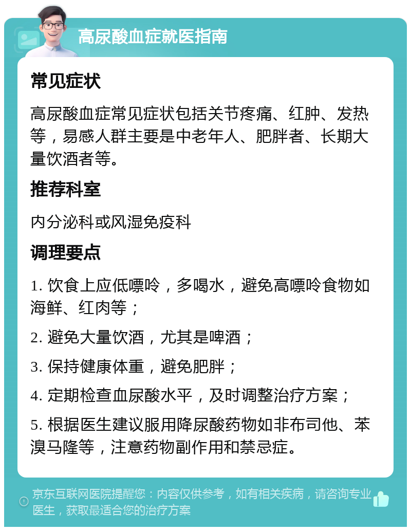 高尿酸血症就医指南 常见症状 高尿酸血症常见症状包括关节疼痛、红肿、发热等，易感人群主要是中老年人、肥胖者、长期大量饮酒者等。 推荐科室 内分泌科或风湿免疫科 调理要点 1. 饮食上应低嘌呤，多喝水，避免高嘌呤食物如海鲜、红肉等； 2. 避免大量饮酒，尤其是啤酒； 3. 保持健康体重，避免肥胖； 4. 定期检查血尿酸水平，及时调整治疗方案； 5. 根据医生建议服用降尿酸药物如非布司他、苯溴马隆等，注意药物副作用和禁忌症。