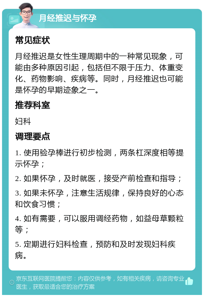 月经推迟与怀孕 常见症状 月经推迟是女性生理周期中的一种常见现象，可能由多种原因引起，包括但不限于压力、体重变化、药物影响、疾病等。同时，月经推迟也可能是怀孕的早期迹象之一。 推荐科室 妇科 调理要点 1. 使用验孕棒进行初步检测，两条杠深度相等提示怀孕； 2. 如果怀孕，及时就医，接受产前检查和指导； 3. 如果未怀孕，注意生活规律，保持良好的心态和饮食习惯； 4. 如有需要，可以服用调经药物，如益母草颗粒等； 5. 定期进行妇科检查，预防和及时发现妇科疾病。