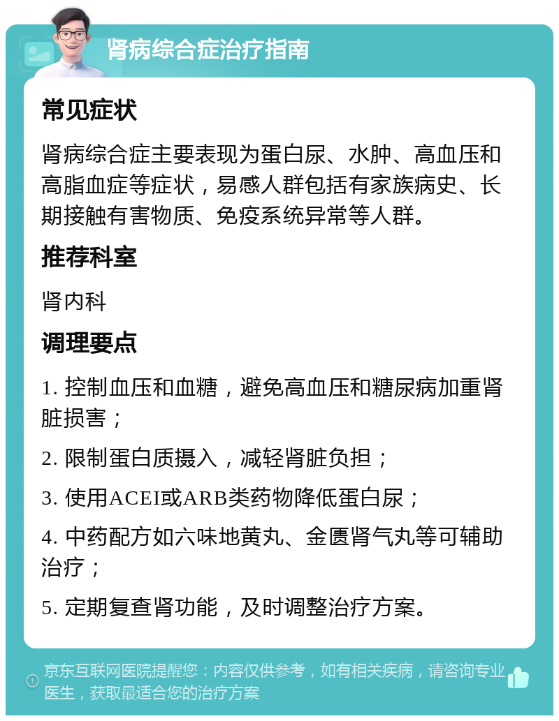 肾病综合症治疗指南 常见症状 肾病综合症主要表现为蛋白尿、水肿、高血压和高脂血症等症状，易感人群包括有家族病史、长期接触有害物质、免疫系统异常等人群。 推荐科室 肾内科 调理要点 1. 控制血压和血糖，避免高血压和糖尿病加重肾脏损害； 2. 限制蛋白质摄入，减轻肾脏负担； 3. 使用ACEI或ARB类药物降低蛋白尿； 4. 中药配方如六味地黄丸、金匮肾气丸等可辅助治疗； 5. 定期复查肾功能，及时调整治疗方案。