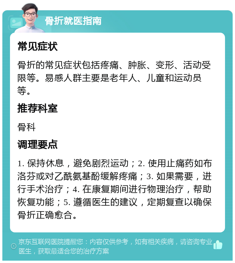 骨折就医指南 常见症状 骨折的常见症状包括疼痛、肿胀、变形、活动受限等。易感人群主要是老年人、儿童和运动员等。 推荐科室 骨科 调理要点 1. 保持休息，避免剧烈运动；2. 使用止痛药如布洛芬或对乙酰氨基酚缓解疼痛；3. 如果需要，进行手术治疗；4. 在康复期间进行物理治疗，帮助恢复功能；5. 遵循医生的建议，定期复查以确保骨折正确愈合。