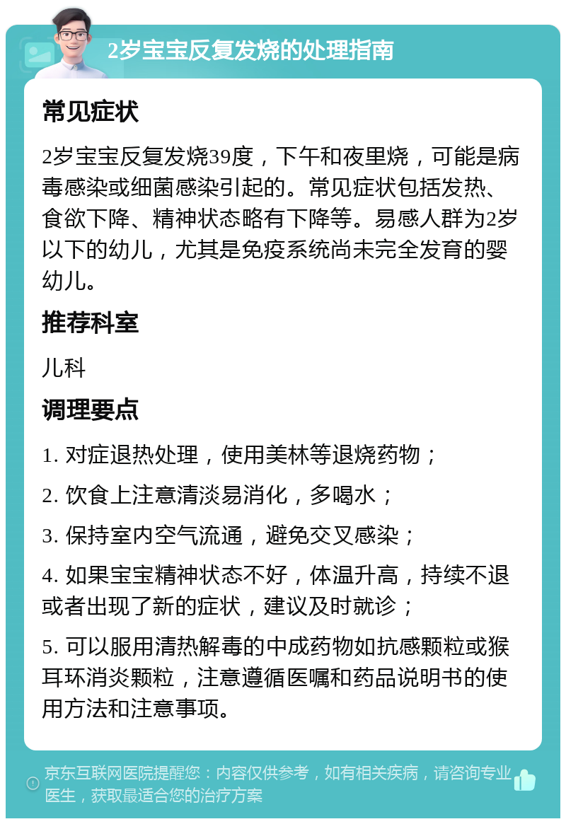 2岁宝宝反复发烧的处理指南 常见症状 2岁宝宝反复发烧39度，下午和夜里烧，可能是病毒感染或细菌感染引起的。常见症状包括发热、食欲下降、精神状态略有下降等。易感人群为2岁以下的幼儿，尤其是免疫系统尚未完全发育的婴幼儿。 推荐科室 儿科 调理要点 1. 对症退热处理，使用美林等退烧药物； 2. 饮食上注意清淡易消化，多喝水； 3. 保持室内空气流通，避免交叉感染； 4. 如果宝宝精神状态不好，体温升高，持续不退或者出现了新的症状，建议及时就诊； 5. 可以服用清热解毒的中成药物如抗感颗粒或猴耳环消炎颗粒，注意遵循医嘱和药品说明书的使用方法和注意事项。