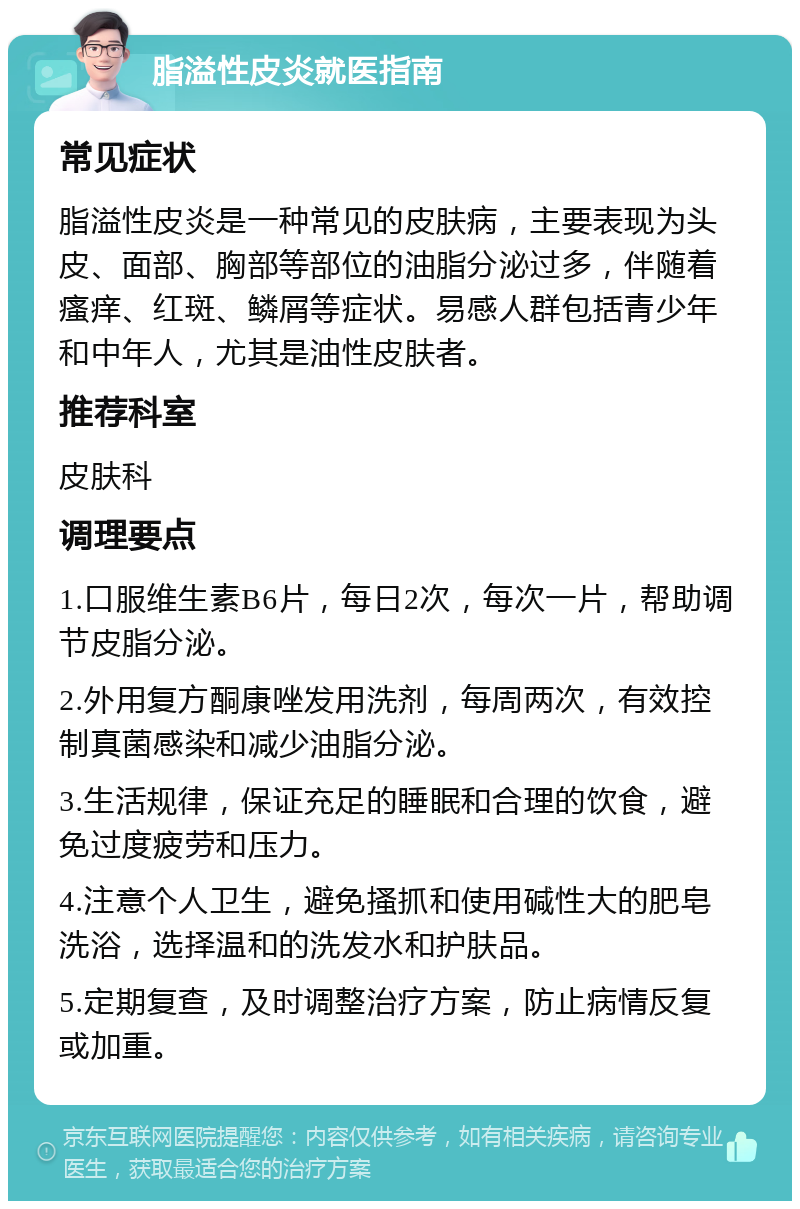 脂溢性皮炎就医指南 常见症状 脂溢性皮炎是一种常见的皮肤病，主要表现为头皮、面部、胸部等部位的油脂分泌过多，伴随着瘙痒、红斑、鳞屑等症状。易感人群包括青少年和中年人，尤其是油性皮肤者。 推荐科室 皮肤科 调理要点 1.口服维生素B6片，每日2次，每次一片，帮助调节皮脂分泌。 2.外用复方酮康唑发用洗剂，每周两次，有效控制真菌感染和减少油脂分泌。 3.生活规律，保证充足的睡眠和合理的饮食，避免过度疲劳和压力。 4.注意个人卫生，避免搔抓和使用碱性大的肥皂洗浴，选择温和的洗发水和护肤品。 5.定期复查，及时调整治疗方案，防止病情反复或加重。