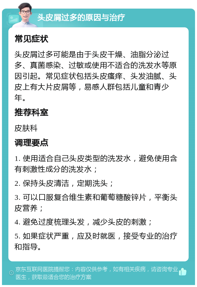 头皮屑过多的原因与治疗 常见症状 头皮屑过多可能是由于头皮干燥、油脂分泌过多、真菌感染、过敏或使用不适合的洗发水等原因引起。常见症状包括头皮瘙痒、头发油腻、头皮上有大片皮屑等，易感人群包括儿童和青少年。 推荐科室 皮肤科 调理要点 1. 使用适合自己头皮类型的洗发水，避免使用含有刺激性成分的洗发水； 2. 保持头皮清洁，定期洗头； 3. 可以口服复合维生素和葡萄糖酸锌片，平衡头皮营养； 4. 避免过度梳理头发，减少头皮的刺激； 5. 如果症状严重，应及时就医，接受专业的治疗和指导。