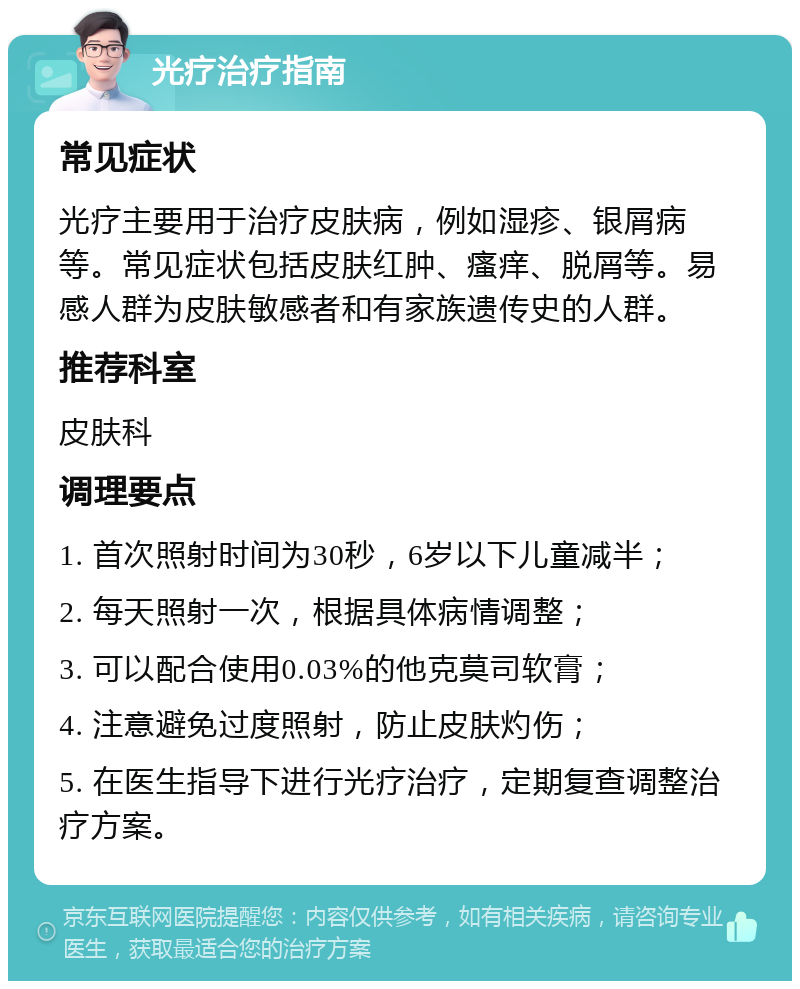 光疗治疗指南 常见症状 光疗主要用于治疗皮肤病，例如湿疹、银屑病等。常见症状包括皮肤红肿、瘙痒、脱屑等。易感人群为皮肤敏感者和有家族遗传史的人群。 推荐科室 皮肤科 调理要点 1. 首次照射时间为30秒，6岁以下儿童减半； 2. 每天照射一次，根据具体病情调整； 3. 可以配合使用0.03%的他克莫司软膏； 4. 注意避免过度照射，防止皮肤灼伤； 5. 在医生指导下进行光疗治疗，定期复查调整治疗方案。