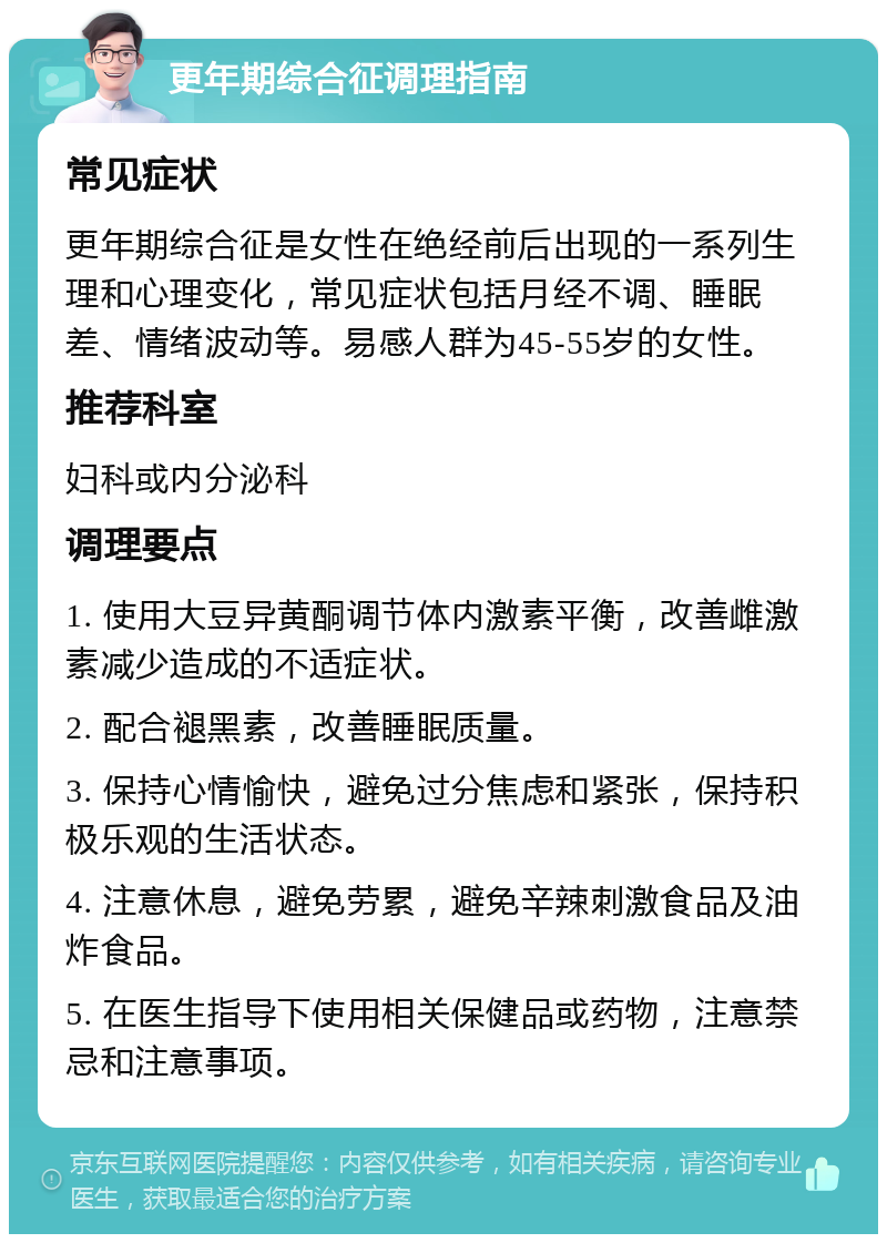 更年期综合征调理指南 常见症状 更年期综合征是女性在绝经前后出现的一系列生理和心理变化，常见症状包括月经不调、睡眠差、情绪波动等。易感人群为45-55岁的女性。 推荐科室 妇科或内分泌科 调理要点 1. 使用大豆异黄酮调节体内激素平衡，改善雌激素减少造成的不适症状。 2. 配合褪黑素，改善睡眠质量。 3. 保持心情愉快，避免过分焦虑和紧张，保持积极乐观的生活状态。 4. 注意休息，避免劳累，避免辛辣刺激食品及油炸食品。 5. 在医生指导下使用相关保健品或药物，注意禁忌和注意事项。