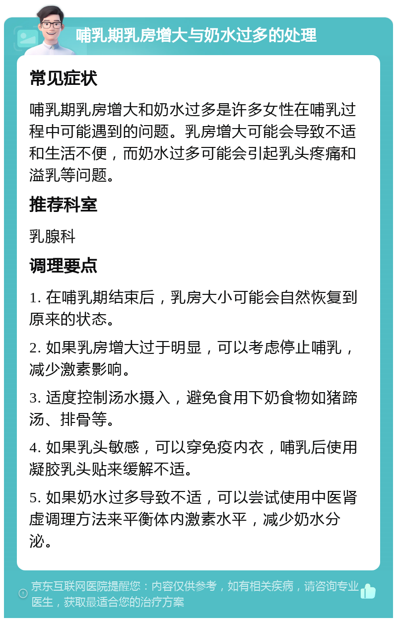 哺乳期乳房增大与奶水过多的处理 常见症状 哺乳期乳房增大和奶水过多是许多女性在哺乳过程中可能遇到的问题。乳房增大可能会导致不适和生活不便，而奶水过多可能会引起乳头疼痛和溢乳等问题。 推荐科室 乳腺科 调理要点 1. 在哺乳期结束后，乳房大小可能会自然恢复到原来的状态。 2. 如果乳房增大过于明显，可以考虑停止哺乳，减少激素影响。 3. 适度控制汤水摄入，避免食用下奶食物如猪蹄汤、排骨等。 4. 如果乳头敏感，可以穿免疫内衣，哺乳后使用凝胶乳头贴来缓解不适。 5. 如果奶水过多导致不适，可以尝试使用中医肾虚调理方法来平衡体内激素水平，减少奶水分泌。