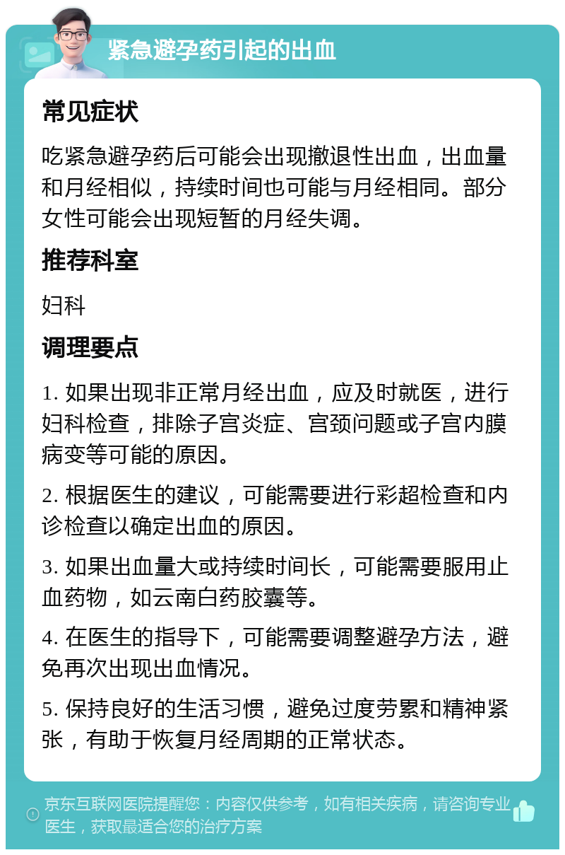 紧急避孕药引起的出血 常见症状 吃紧急避孕药后可能会出现撤退性出血，出血量和月经相似，持续时间也可能与月经相同。部分女性可能会出现短暂的月经失调。 推荐科室 妇科 调理要点 1. 如果出现非正常月经出血，应及时就医，进行妇科检查，排除子宫炎症、宫颈问题或子宫内膜病变等可能的原因。 2. 根据医生的建议，可能需要进行彩超检查和内诊检查以确定出血的原因。 3. 如果出血量大或持续时间长，可能需要服用止血药物，如云南白药胶囊等。 4. 在医生的指导下，可能需要调整避孕方法，避免再次出现出血情况。 5. 保持良好的生活习惯，避免过度劳累和精神紧张，有助于恢复月经周期的正常状态。