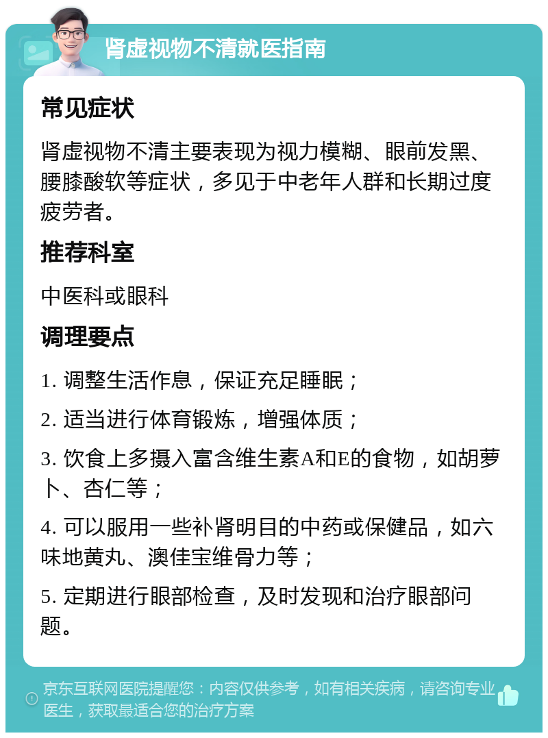 肾虚视物不清就医指南 常见症状 肾虚视物不清主要表现为视力模糊、眼前发黑、腰膝酸软等症状，多见于中老年人群和长期过度疲劳者。 推荐科室 中医科或眼科 调理要点 1. 调整生活作息，保证充足睡眠； 2. 适当进行体育锻炼，增强体质； 3. 饮食上多摄入富含维生素A和E的食物，如胡萝卜、杏仁等； 4. 可以服用一些补肾明目的中药或保健品，如六味地黄丸、澳佳宝维骨力等； 5. 定期进行眼部检查，及时发现和治疗眼部问题。