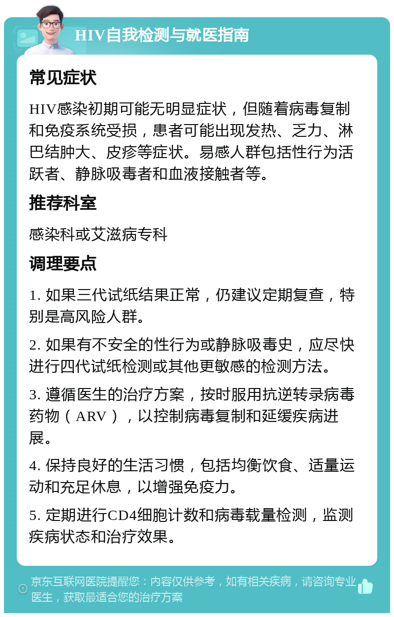 HIV自我检测与就医指南 常见症状 HIV感染初期可能无明显症状，但随着病毒复制和免疫系统受损，患者可能出现发热、乏力、淋巴结肿大、皮疹等症状。易感人群包括性行为活跃者、静脉吸毒者和血液接触者等。 推荐科室 感染科或艾滋病专科 调理要点 1. 如果三代试纸结果正常，仍建议定期复查，特别是高风险人群。 2. 如果有不安全的性行为或静脉吸毒史，应尽快进行四代试纸检测或其他更敏感的检测方法。 3. 遵循医生的治疗方案，按时服用抗逆转录病毒药物（ARV），以控制病毒复制和延缓疾病进展。 4. 保持良好的生活习惯，包括均衡饮食、适量运动和充足休息，以增强免疫力。 5. 定期进行CD4细胞计数和病毒载量检测，监测疾病状态和治疗效果。