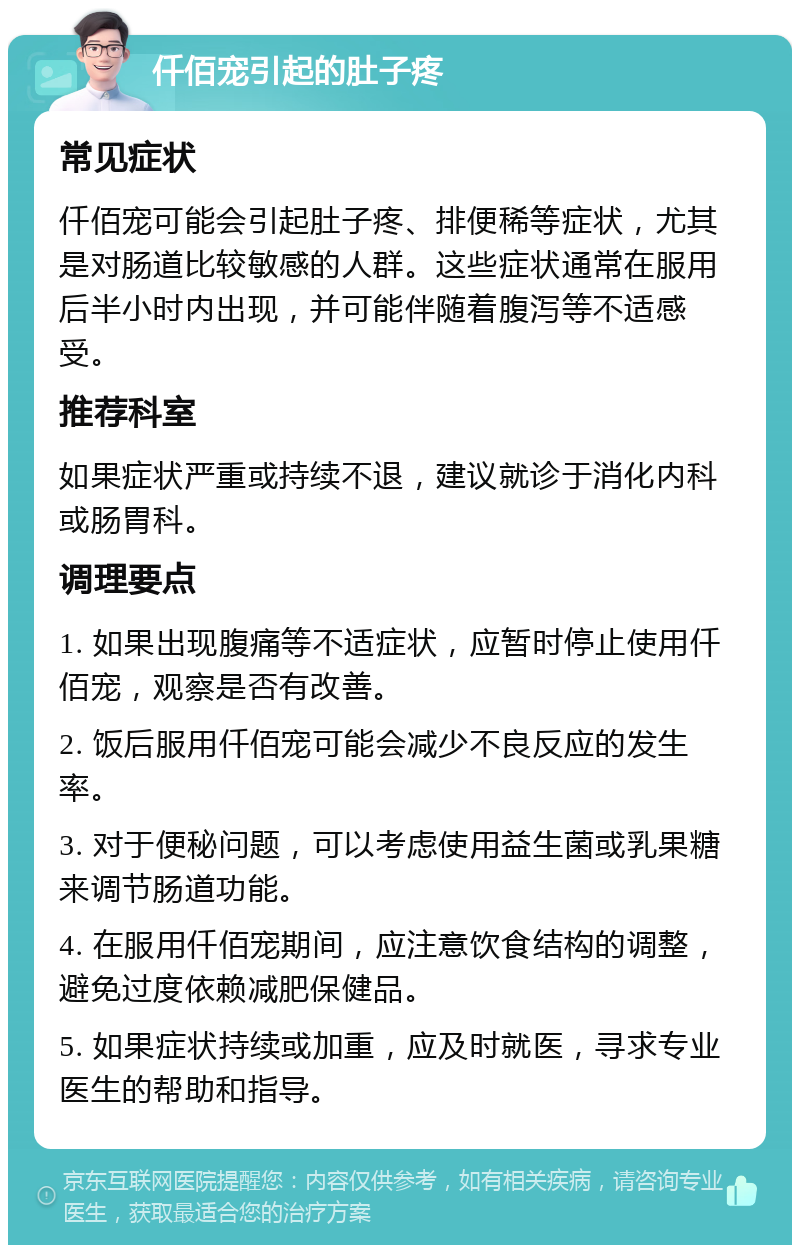 仟佰宠引起的肚子疼 常见症状 仟佰宠可能会引起肚子疼、排便稀等症状，尤其是对肠道比较敏感的人群。这些症状通常在服用后半小时内出现，并可能伴随着腹泻等不适感受。 推荐科室 如果症状严重或持续不退，建议就诊于消化内科或肠胃科。 调理要点 1. 如果出现腹痛等不适症状，应暂时停止使用仟佰宠，观察是否有改善。 2. 饭后服用仟佰宠可能会减少不良反应的发生率。 3. 对于便秘问题，可以考虑使用益生菌或乳果糖来调节肠道功能。 4. 在服用仟佰宠期间，应注意饮食结构的调整，避免过度依赖减肥保健品。 5. 如果症状持续或加重，应及时就医，寻求专业医生的帮助和指导。