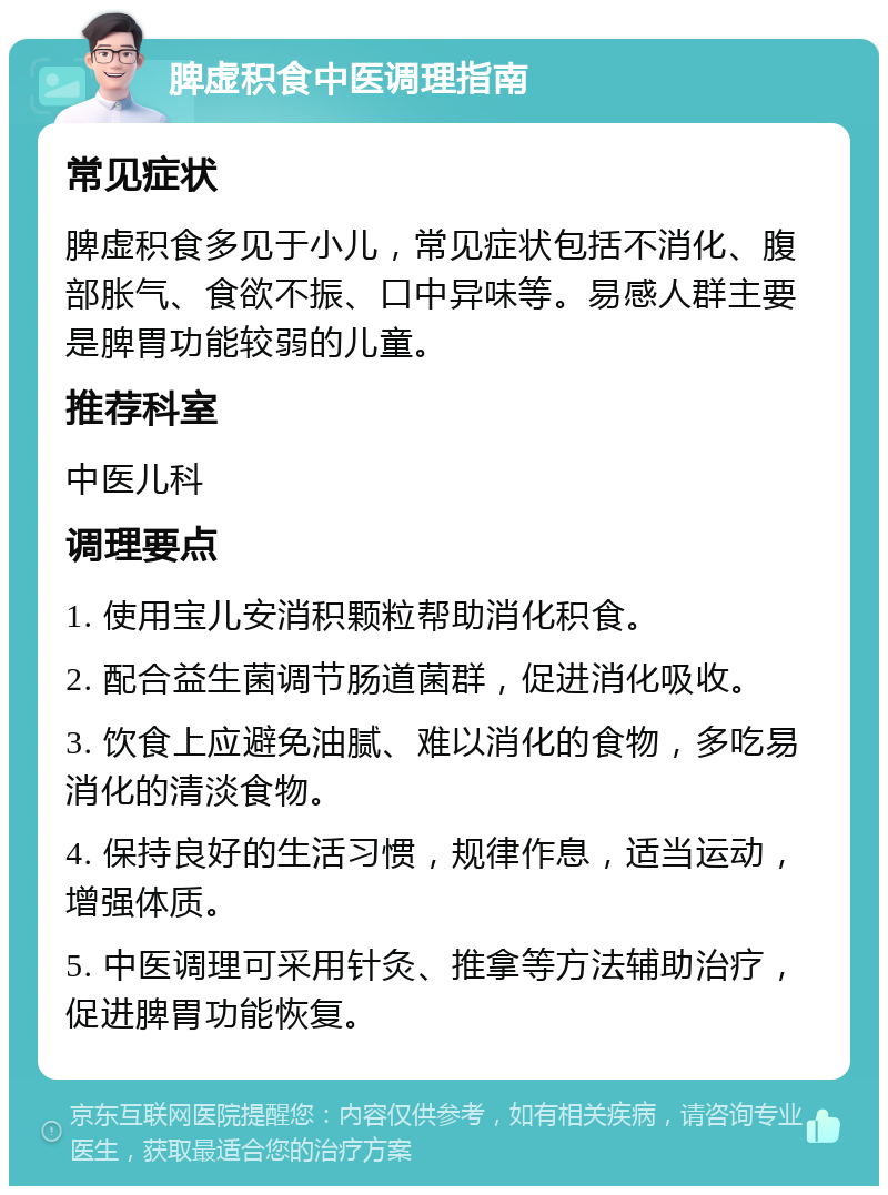 脾虚积食中医调理指南 常见症状 脾虚积食多见于小儿，常见症状包括不消化、腹部胀气、食欲不振、口中异味等。易感人群主要是脾胃功能较弱的儿童。 推荐科室 中医儿科 调理要点 1. 使用宝儿安消积颗粒帮助消化积食。 2. 配合益生菌调节肠道菌群，促进消化吸收。 3. 饮食上应避免油腻、难以消化的食物，多吃易消化的清淡食物。 4. 保持良好的生活习惯，规律作息，适当运动，增强体质。 5. 中医调理可采用针灸、推拿等方法辅助治疗，促进脾胃功能恢复。