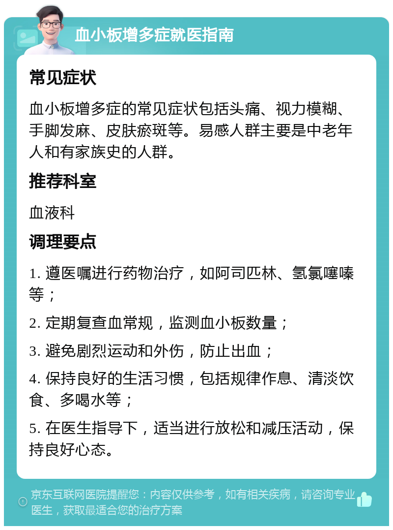 血小板增多症就医指南 常见症状 血小板增多症的常见症状包括头痛、视力模糊、手脚发麻、皮肤瘀斑等。易感人群主要是中老年人和有家族史的人群。 推荐科室 血液科 调理要点 1. 遵医嘱进行药物治疗，如阿司匹林、氢氯噻嗪等； 2. 定期复查血常规，监测血小板数量； 3. 避免剧烈运动和外伤，防止出血； 4. 保持良好的生活习惯，包括规律作息、清淡饮食、多喝水等； 5. 在医生指导下，适当进行放松和减压活动，保持良好心态。