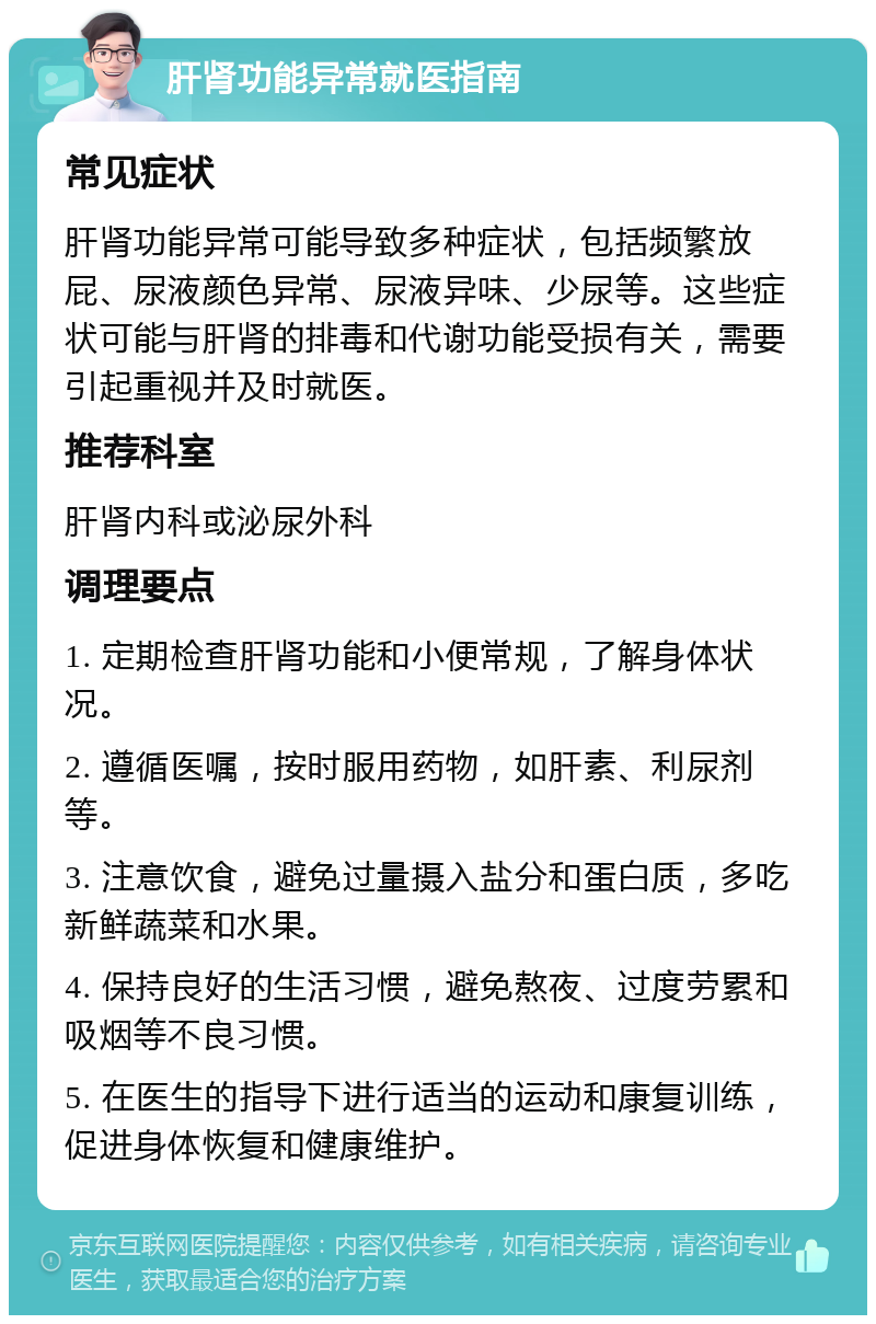 肝肾功能异常就医指南 常见症状 肝肾功能异常可能导致多种症状，包括频繁放屁、尿液颜色异常、尿液异味、少尿等。这些症状可能与肝肾的排毒和代谢功能受损有关，需要引起重视并及时就医。 推荐科室 肝肾内科或泌尿外科 调理要点 1. 定期检查肝肾功能和小便常规，了解身体状况。 2. 遵循医嘱，按时服用药物，如肝素、利尿剂等。 3. 注意饮食，避免过量摄入盐分和蛋白质，多吃新鲜蔬菜和水果。 4. 保持良好的生活习惯，避免熬夜、过度劳累和吸烟等不良习惯。 5. 在医生的指导下进行适当的运动和康复训练，促进身体恢复和健康维护。