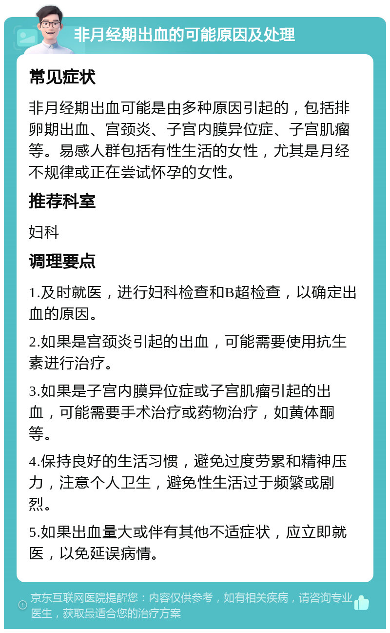 非月经期出血的可能原因及处理 常见症状 非月经期出血可能是由多种原因引起的，包括排卵期出血、宫颈炎、子宫内膜异位症、子宫肌瘤等。易感人群包括有性生活的女性，尤其是月经不规律或正在尝试怀孕的女性。 推荐科室 妇科 调理要点 1.及时就医，进行妇科检查和B超检查，以确定出血的原因。 2.如果是宫颈炎引起的出血，可能需要使用抗生素进行治疗。 3.如果是子宫内膜异位症或子宫肌瘤引起的出血，可能需要手术治疗或药物治疗，如黄体酮等。 4.保持良好的生活习惯，避免过度劳累和精神压力，注意个人卫生，避免性生活过于频繁或剧烈。 5.如果出血量大或伴有其他不适症状，应立即就医，以免延误病情。