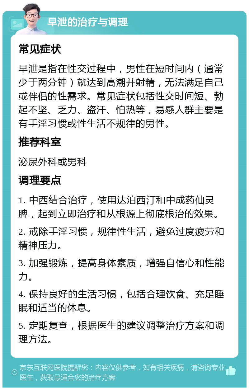 早泄的治疗与调理 常见症状 早泄是指在性交过程中，男性在短时间内（通常少于两分钟）就达到高潮并射精，无法满足自己或伴侣的性需求。常见症状包括性交时间短、勃起不坚、乏力、盗汗、怕热等，易感人群主要是有手淫习惯或性生活不规律的男性。 推荐科室 泌尿外科或男科 调理要点 1. 中西结合治疗，使用达泊西汀和中成药仙灵脾，起到立即治疗和从根源上彻底根治的效果。 2. 戒除手淫习惯，规律性生活，避免过度疲劳和精神压力。 3. 加强锻炼，提高身体素质，增强自信心和性能力。 4. 保持良好的生活习惯，包括合理饮食、充足睡眠和适当的休息。 5. 定期复查，根据医生的建议调整治疗方案和调理方法。