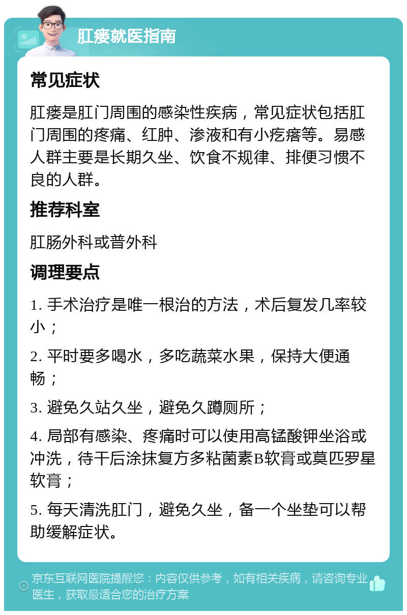 肛瘘就医指南 常见症状 肛瘘是肛门周围的感染性疾病，常见症状包括肛门周围的疼痛、红肿、渗液和有小疙瘩等。易感人群主要是长期久坐、饮食不规律、排便习惯不良的人群。 推荐科室 肛肠外科或普外科 调理要点 1. 手术治疗是唯一根治的方法，术后复发几率较小； 2. 平时要多喝水，多吃蔬菜水果，保持大便通畅； 3. 避免久站久坐，避免久蹲厕所； 4. 局部有感染、疼痛时可以使用高锰酸钾坐浴或冲洗，待干后涂抹复方多粘菌素B软膏或莫匹罗星软膏； 5. 每天清洗肛门，避免久坐，备一个坐垫可以帮助缓解症状。