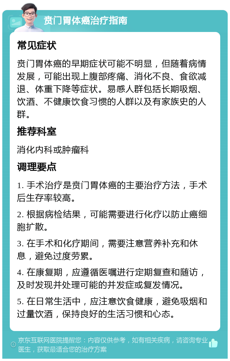 贲门胃体癌治疗指南 常见症状 贲门胃体癌的早期症状可能不明显，但随着病情发展，可能出现上腹部疼痛、消化不良、食欲减退、体重下降等症状。易感人群包括长期吸烟、饮酒、不健康饮食习惯的人群以及有家族史的人群。 推荐科室 消化内科或肿瘤科 调理要点 1. 手术治疗是贲门胃体癌的主要治疗方法，手术后生存率较高。 2. 根据病检结果，可能需要进行化疗以防止癌细胞扩散。 3. 在手术和化疗期间，需要注意营养补充和休息，避免过度劳累。 4. 在康复期，应遵循医嘱进行定期复查和随访，及时发现并处理可能的并发症或复发情况。 5. 在日常生活中，应注意饮食健康，避免吸烟和过量饮酒，保持良好的生活习惯和心态。