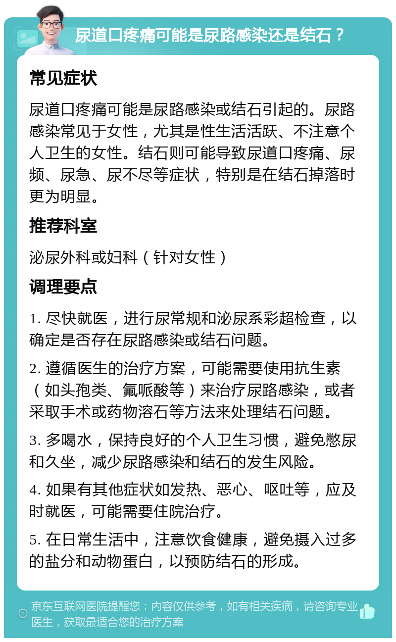 尿道口疼痛可能是尿路感染还是结石？ 常见症状 尿道口疼痛可能是尿路感染或结石引起的。尿路感染常见于女性，尤其是性生活活跃、不注意个人卫生的女性。结石则可能导致尿道口疼痛、尿频、尿急、尿不尽等症状，特别是在结石掉落时更为明显。 推荐科室 泌尿外科或妇科（针对女性） 调理要点 1. 尽快就医，进行尿常规和泌尿系彩超检查，以确定是否存在尿路感染或结石问题。 2. 遵循医生的治疗方案，可能需要使用抗生素（如头孢类、氟哌酸等）来治疗尿路感染，或者采取手术或药物溶石等方法来处理结石问题。 3. 多喝水，保持良好的个人卫生习惯，避免憋尿和久坐，减少尿路感染和结石的发生风险。 4. 如果有其他症状如发热、恶心、呕吐等，应及时就医，可能需要住院治疗。 5. 在日常生活中，注意饮食健康，避免摄入过多的盐分和动物蛋白，以预防结石的形成。