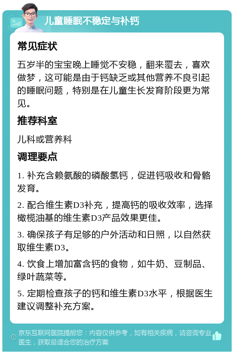 儿童睡眠不稳定与补钙 常见症状 五岁半的宝宝晚上睡觉不安稳，翻来覆去，喜欢做梦，这可能是由于钙缺乏或其他营养不良引起的睡眠问题，特别是在儿童生长发育阶段更为常见。 推荐科室 儿科或营养科 调理要点 1. 补充含赖氨酸的磷酸氢钙，促进钙吸收和骨骼发育。 2. 配合维生素D3补充，提高钙的吸收效率，选择橄榄油基的维生素D3产品效果更佳。 3. 确保孩子有足够的户外活动和日照，以自然获取维生素D3。 4. 饮食上增加富含钙的食物，如牛奶、豆制品、绿叶蔬菜等。 5. 定期检查孩子的钙和维生素D3水平，根据医生建议调整补充方案。