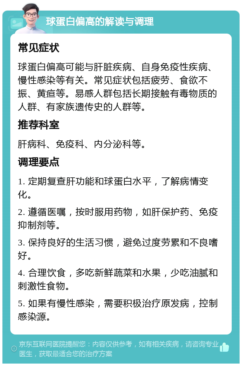 球蛋白偏高的解读与调理 常见症状 球蛋白偏高可能与肝脏疾病、自身免疫性疾病、慢性感染等有关。常见症状包括疲劳、食欲不振、黄疸等。易感人群包括长期接触有毒物质的人群、有家族遗传史的人群等。 推荐科室 肝病科、免疫科、内分泌科等。 调理要点 1. 定期复查肝功能和球蛋白水平，了解病情变化。 2. 遵循医嘱，按时服用药物，如肝保护药、免疫抑制剂等。 3. 保持良好的生活习惯，避免过度劳累和不良嗜好。 4. 合理饮食，多吃新鲜蔬菜和水果，少吃油腻和刺激性食物。 5. 如果有慢性感染，需要积极治疗原发病，控制感染源。