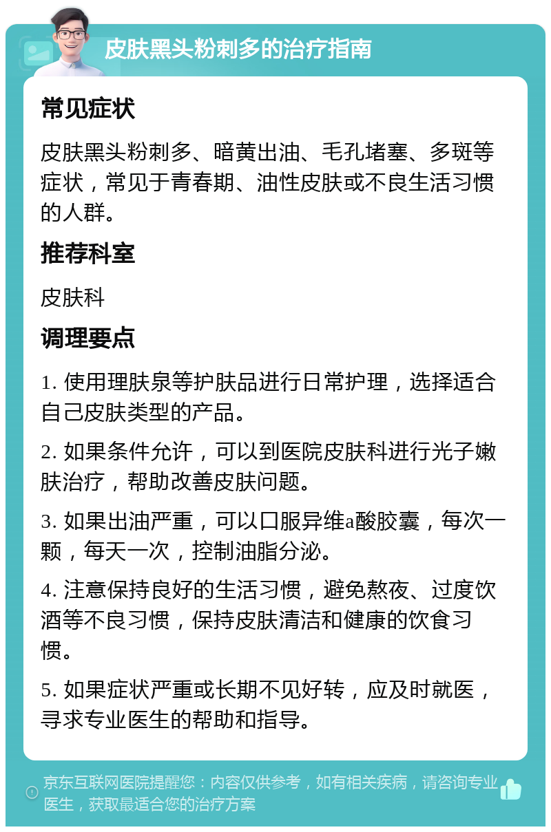 皮肤黑头粉刺多的治疗指南 常见症状 皮肤黑头粉刺多、暗黄出油、毛孔堵塞、多斑等症状，常见于青春期、油性皮肤或不良生活习惯的人群。 推荐科室 皮肤科 调理要点 1. 使用理肤泉等护肤品进行日常护理，选择适合自己皮肤类型的产品。 2. 如果条件允许，可以到医院皮肤科进行光子嫩肤治疗，帮助改善皮肤问题。 3. 如果出油严重，可以口服异维a酸胶囊，每次一颗，每天一次，控制油脂分泌。 4. 注意保持良好的生活习惯，避免熬夜、过度饮酒等不良习惯，保持皮肤清洁和健康的饮食习惯。 5. 如果症状严重或长期不见好转，应及时就医，寻求专业医生的帮助和指导。