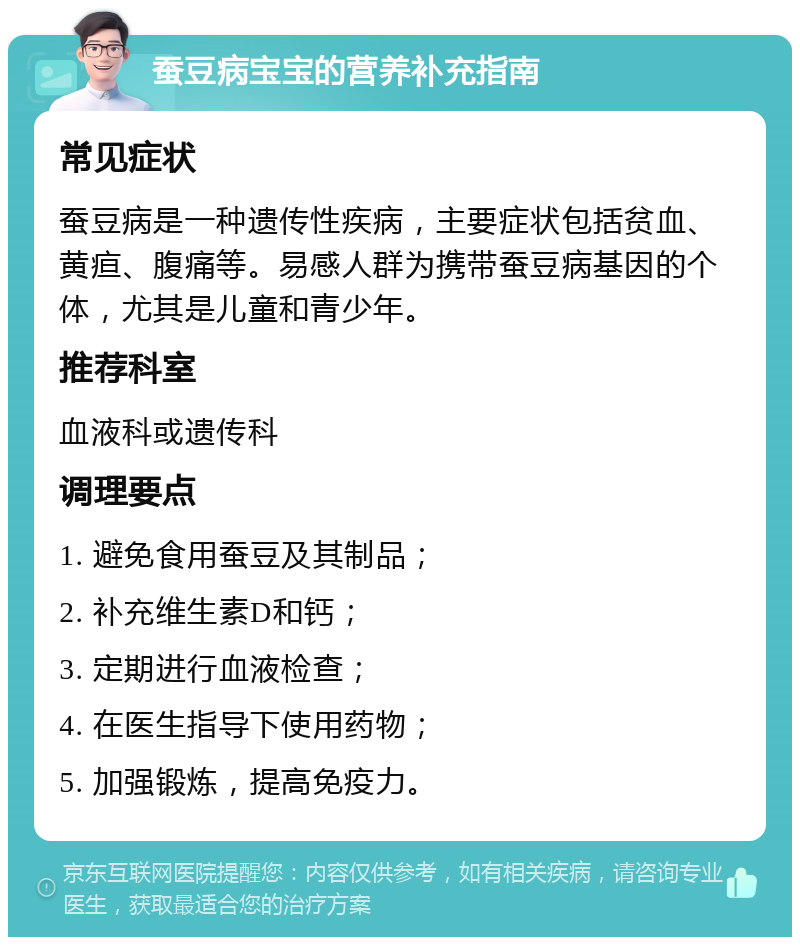 蚕豆病宝宝的营养补充指南 常见症状 蚕豆病是一种遗传性疾病，主要症状包括贫血、黄疸、腹痛等。易感人群为携带蚕豆病基因的个体，尤其是儿童和青少年。 推荐科室 血液科或遗传科 调理要点 1. 避免食用蚕豆及其制品； 2. 补充维生素D和钙； 3. 定期进行血液检查； 4. 在医生指导下使用药物； 5. 加强锻炼，提高免疫力。