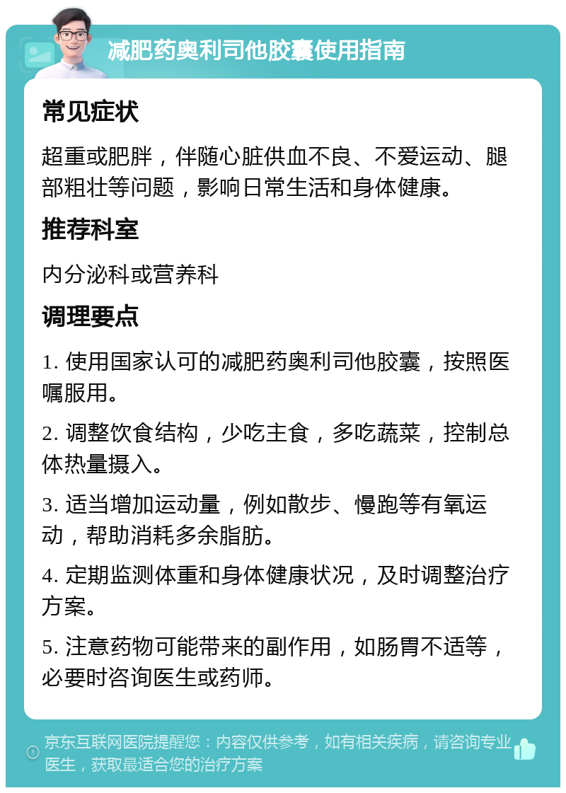 减肥药奥利司他胶囊使用指南 常见症状 超重或肥胖，伴随心脏供血不良、不爱运动、腿部粗壮等问题，影响日常生活和身体健康。 推荐科室 内分泌科或营养科 调理要点 1. 使用国家认可的减肥药奥利司他胶囊，按照医嘱服用。 2. 调整饮食结构，少吃主食，多吃蔬菜，控制总体热量摄入。 3. 适当增加运动量，例如散步、慢跑等有氧运动，帮助消耗多余脂肪。 4. 定期监测体重和身体健康状况，及时调整治疗方案。 5. 注意药物可能带来的副作用，如肠胃不适等，必要时咨询医生或药师。