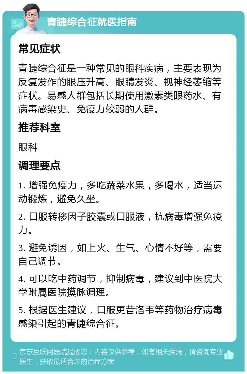 青睫综合征就医指南 常见症状 青睫综合征是一种常见的眼科疾病，主要表现为反复发作的眼压升高、眼睛发炎、视神经萎缩等症状。易感人群包括长期使用激素类眼药水、有病毒感染史、免疫力较弱的人群。 推荐科室 眼科 调理要点 1. 增强免疫力，多吃蔬菜水果，多喝水，适当运动锻炼，避免久坐。 2. 口服转移因子胶囊或口服液，抗病毒增强免疫力。 3. 避免诱因，如上火、生气、心情不好等，需要自己调节。 4. 可以吃中药调节，抑制病毒，建议到中医院大学附属医院摸脉调理。 5. 根据医生建议，口服更昔洛韦等药物治疗病毒感染引起的青睫综合征。